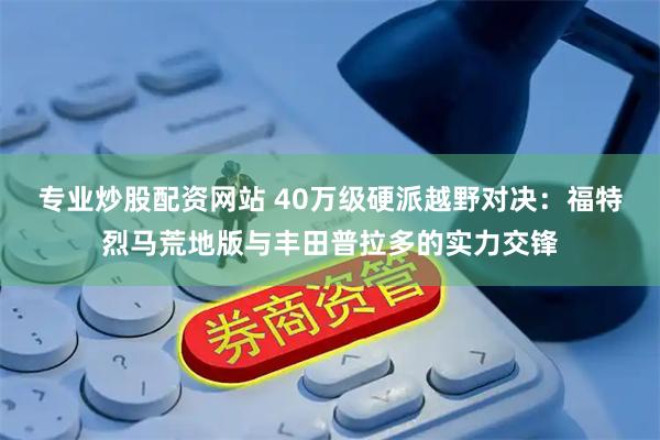 专业炒股配资网站 40万级硬派越野对决：福特烈马荒地版与丰田普拉多的实力交锋