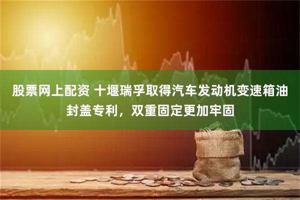 股票网上配资 十堰瑞孚取得汽车发动机变速箱油封盖专利，双重固定更加牢固