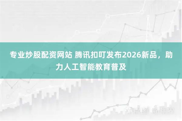 专业炒股配资网站 腾讯扣叮发布2026新品，助力人工智能教育普及