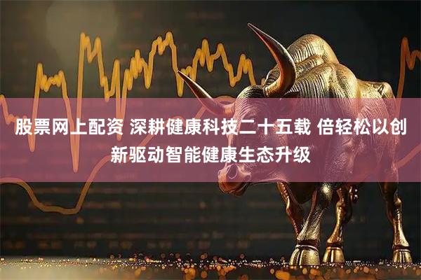 股票网上配资 深耕健康科技二十五载 倍轻松以创新驱动智能健康生态升级