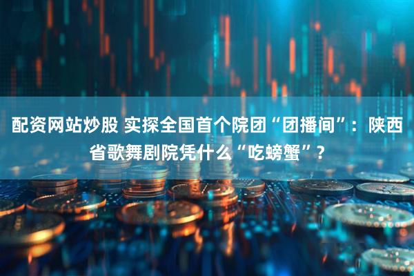 配资网站炒股 实探全国首个院团“团播间”：陕西省歌舞剧院凭什么“吃螃蟹”？