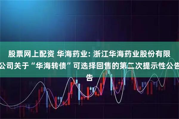 股票网上配资 华海药业: 浙江华海药业股份有限公司关于“华海转债”可选择回售的第二次提示性公告