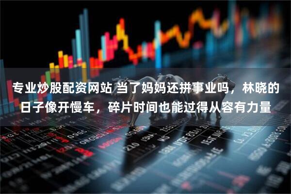 专业炒股配资网站 当了妈妈还拼事业吗，林晓的日子像开慢车，碎片时间也能过得从容有力量