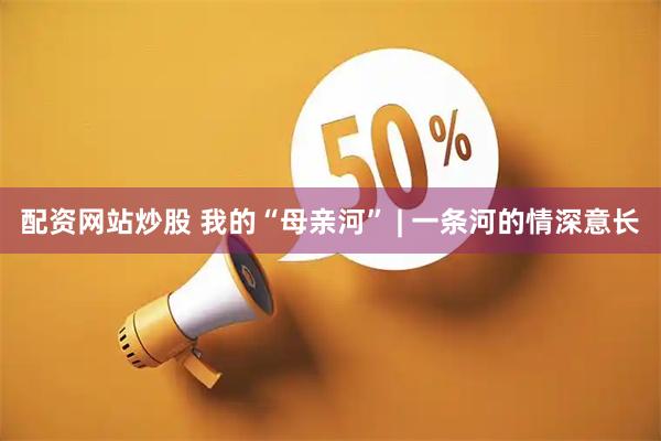 配资网站炒股 我的“母亲河” | 一条河的情深意长