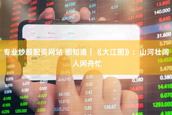 专业炒股配资网站 图知道｜《大江图》：山河壮阔 人闲舟忙
