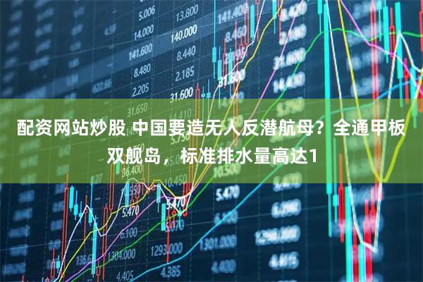 配资网站炒股 中国要造无人反潜航母？全通甲板双舰岛，标准排水量高达1