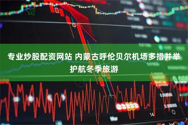 专业炒股配资网站 内蒙古呼伦贝尔机场多措并举护航冬季旅游