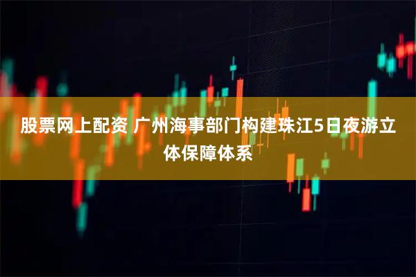 股票网上配资 广州海事部门构建珠江5日夜游立体保障体系