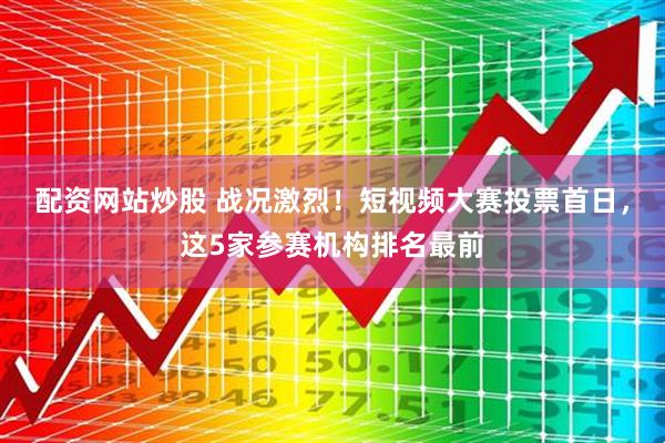 配资网站炒股 战况激烈！短视频大赛投票首日，这5家参赛机构排名最前