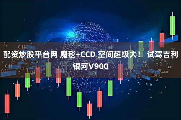 配资炒股平台网 魔毯+CCD 空间超级大！ 试驾吉利银河V900