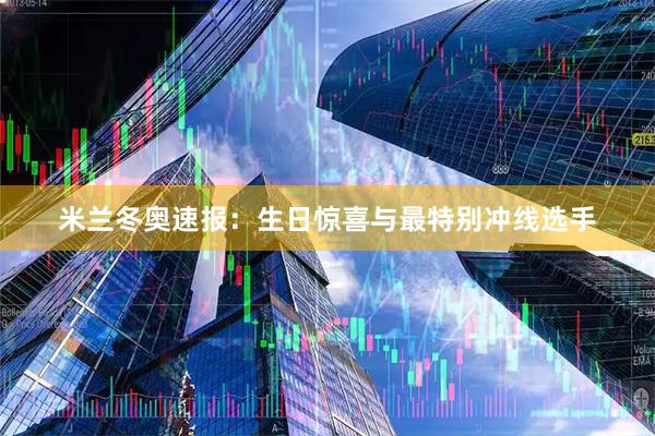 米兰冬奥速报：生日惊喜与最特别冲线选手