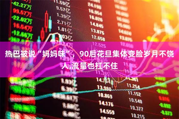 热巴被说“妈妈味”，90后花旦集体变脸岁月不饶人,流量也扛不住
