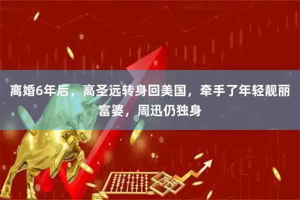 离婚6年后，高圣远转身回美国，牵手了年轻靓丽富婆，周迅仍独身