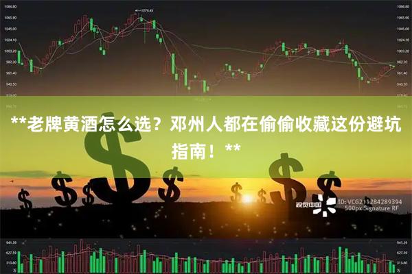 **老牌黄酒怎么选？邓州人都在偷偷收藏这份避坑指南！**