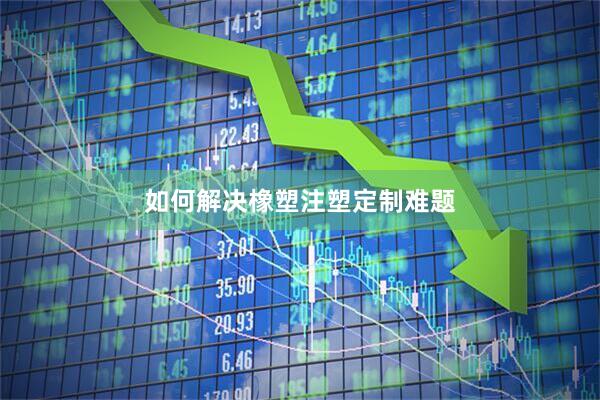 如何解决橡塑注塑定制难题