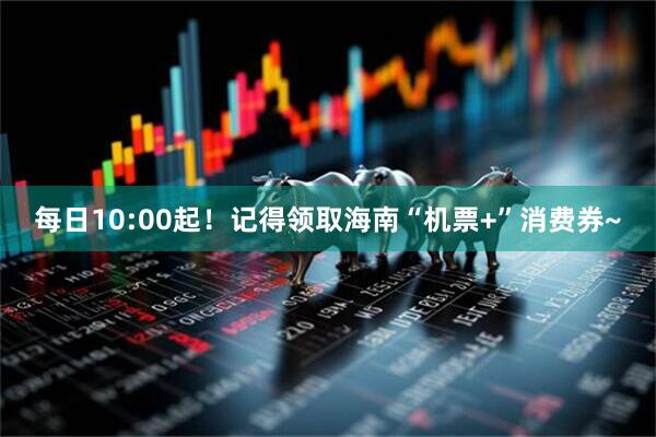 每日10:00起！记得领取海南“机票+”消费券~