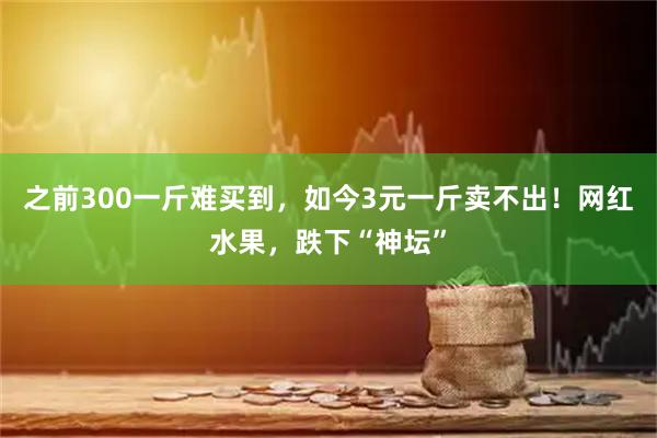 之前300一斤难买到，如今3元一斤卖不出！网红水果，跌下“神坛”