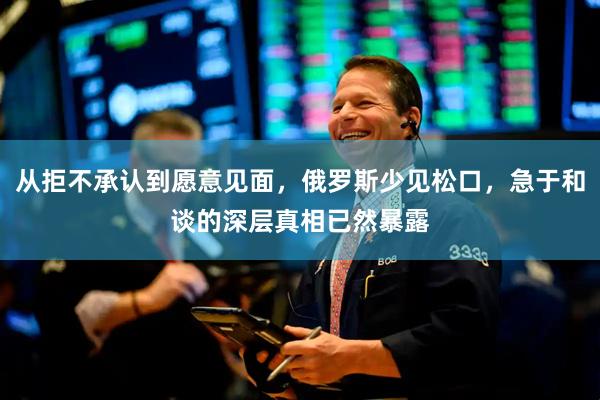从拒不承认到愿意见面，俄罗斯少见松口，急于和谈的深层真相已然暴露