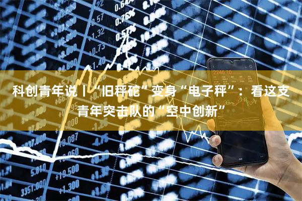 科创青年说丨“旧秤砣”变身“电子秤”：看这支青年突击队的“空中创新”