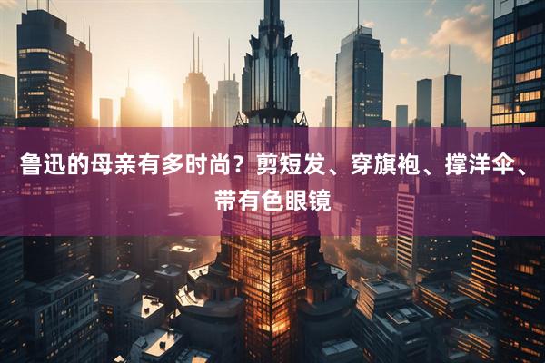 鲁迅的母亲有多时尚？剪短发、穿旗袍、撑洋伞、带有色眼镜