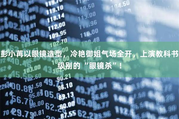 彭小苒以眼镜造型，冷艳御姐气场全开，上演教科书级别的 “眼镜杀”！