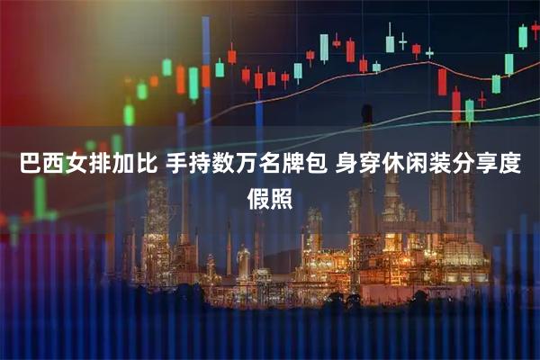 巴西女排加比 手持数万名牌包 身穿休闲装分享度假照