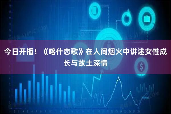 今日开播！《喀什恋歌》在人间烟火中讲述女性成长与故土深情