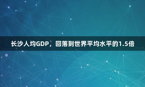 长沙人均GDP，回落到世界平均水平的1.5倍