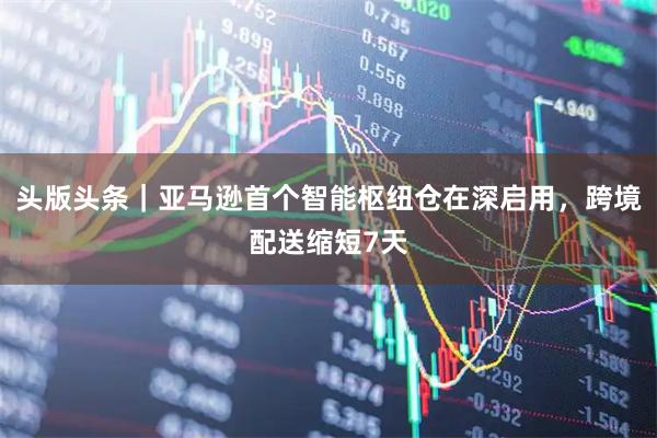 头版头条｜亚马逊首个智能枢纽仓在深启用，跨境配送缩短7天