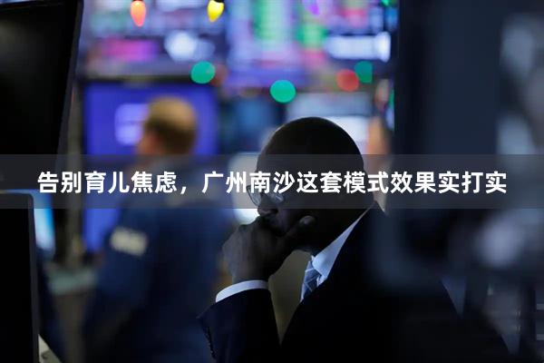 告别育儿焦虑，广州南沙这套模式效果实打实
