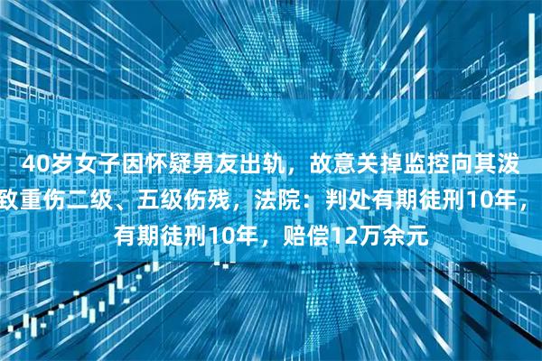 40岁女子因怀疑男友出轨，故意关掉监控向其泼下水道疏通剂致重伤二级、五级伤残，法院：判处有期徒刑10年，赔偿12万余元