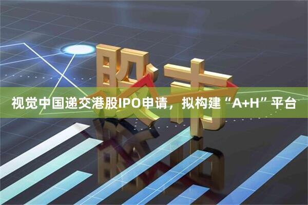 视觉中国递交港股IPO申请，拟构建“A+H”平台