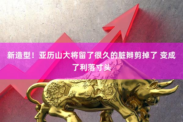 新造型！亚历山大将留了很久的脏辫剪掉了 变成了利落寸头