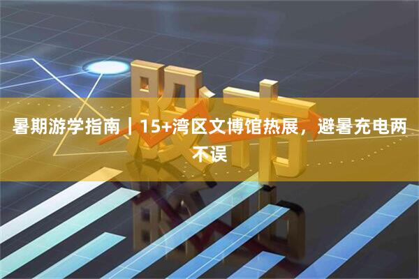 暑期游学指南｜15+湾区文博馆热展，避暑充电两不误